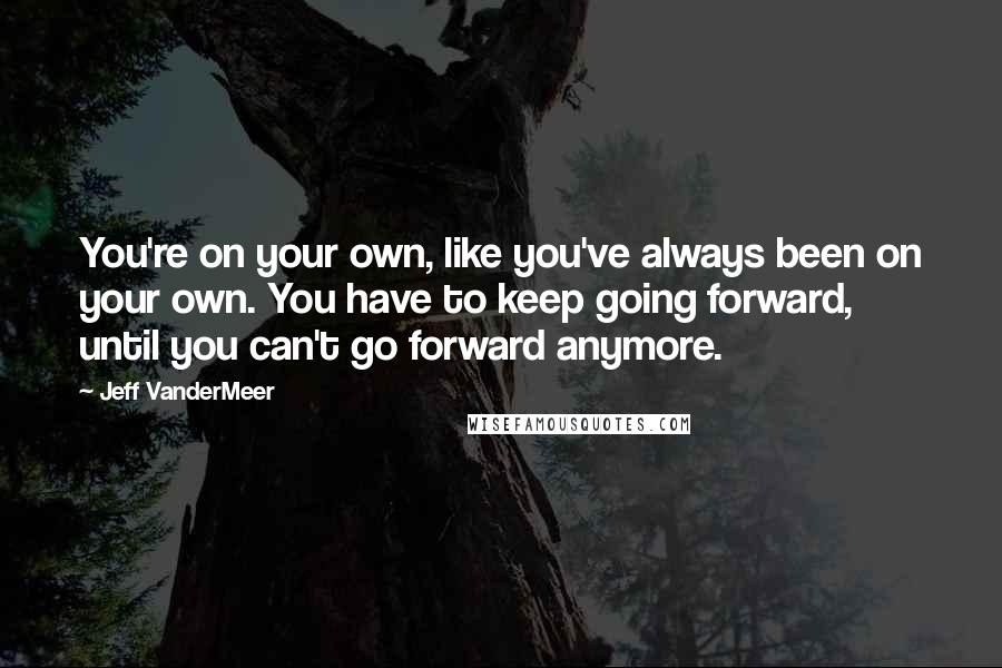 Jeff VanderMeer Quotes: You're on your own, like you've always been on your own. You have to keep going forward, until you can't go forward anymore.