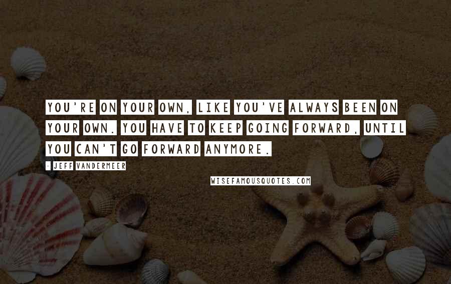 Jeff VanderMeer Quotes: You're on your own, like you've always been on your own. You have to keep going forward, until you can't go forward anymore.