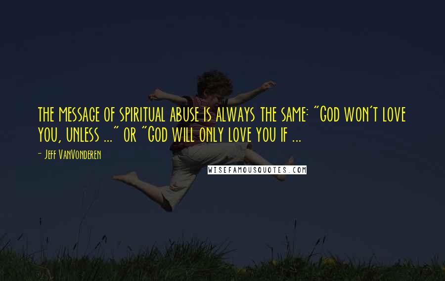 Jeff VanVonderen Quotes: the message of spiritual abuse is always the same: "God won't love you, unless ..." or "God will only love you if ...