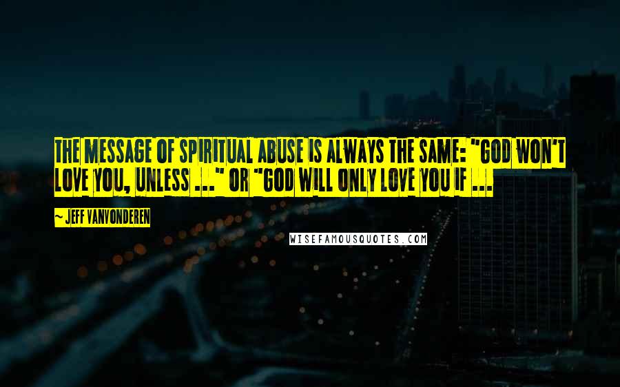 Jeff VanVonderen Quotes: the message of spiritual abuse is always the same: "God won't love you, unless ..." or "God will only love you if ...