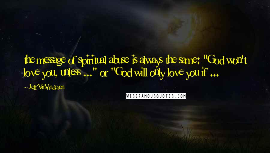 Jeff VanVonderen Quotes: the message of spiritual abuse is always the same: "God won't love you, unless ..." or "God will only love you if ...