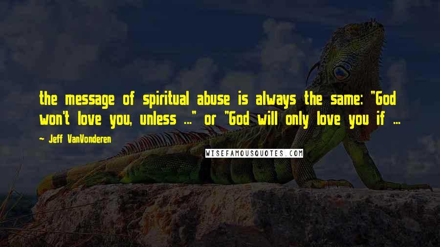 Jeff VanVonderen Quotes: the message of spiritual abuse is always the same: "God won't love you, unless ..." or "God will only love you if ...