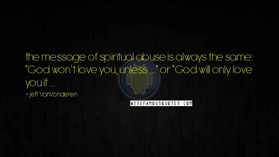 Jeff VanVonderen Quotes: the message of spiritual abuse is always the same: "God won't love you, unless ..." or "God will only love you if ...
