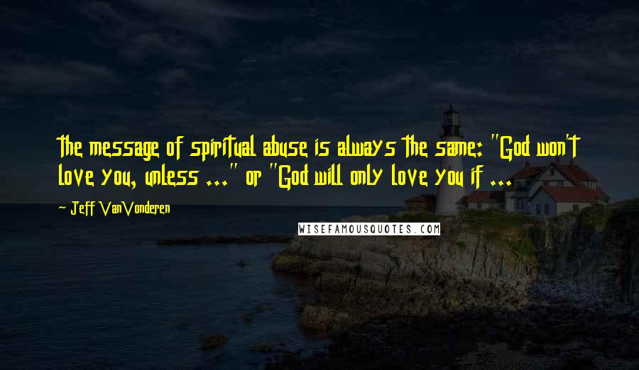 Jeff VanVonderen Quotes: the message of spiritual abuse is always the same: "God won't love you, unless ..." or "God will only love you if ...