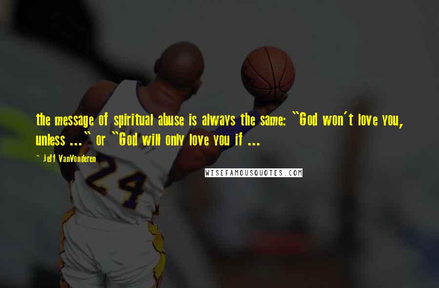 Jeff VanVonderen Quotes: the message of spiritual abuse is always the same: "God won't love you, unless ..." or "God will only love you if ...