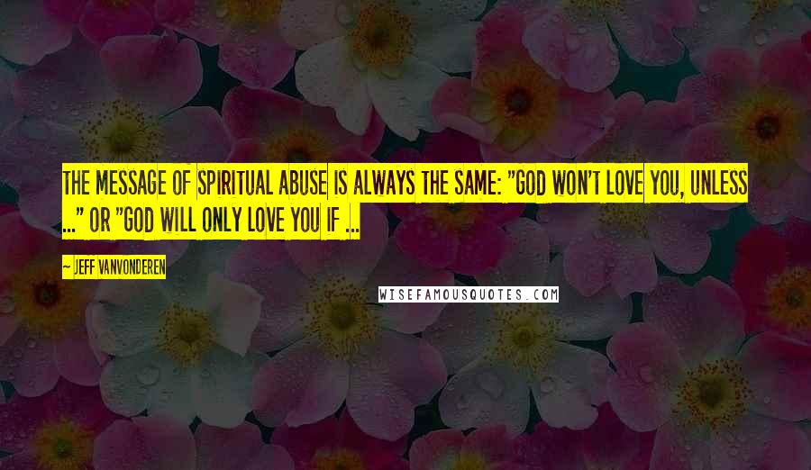 Jeff VanVonderen Quotes: the message of spiritual abuse is always the same: "God won't love you, unless ..." or "God will only love you if ...