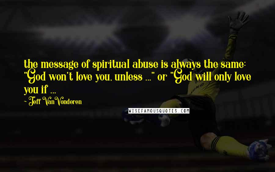 Jeff VanVonderen Quotes: the message of spiritual abuse is always the same: "God won't love you, unless ..." or "God will only love you if ...