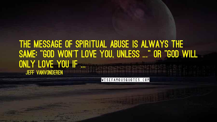 Jeff VanVonderen Quotes: the message of spiritual abuse is always the same: "God won't love you, unless ..." or "God will only love you if ...