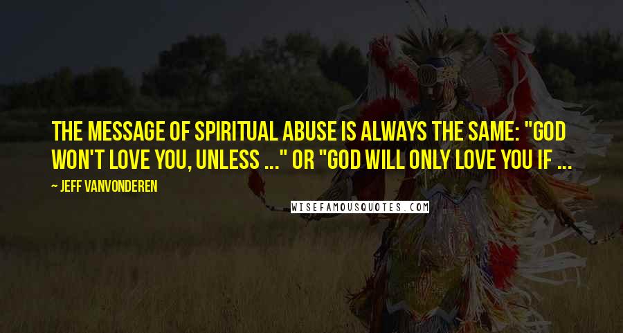 Jeff VanVonderen Quotes: the message of spiritual abuse is always the same: "God won't love you, unless ..." or "God will only love you if ...