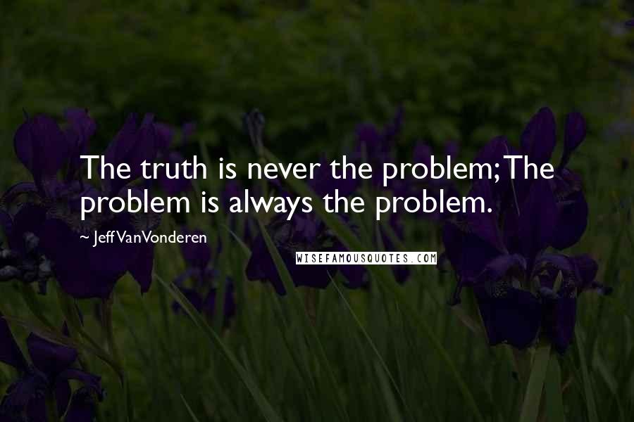 Jeff VanVonderen Quotes: The truth is never the problem; The problem is always the problem.