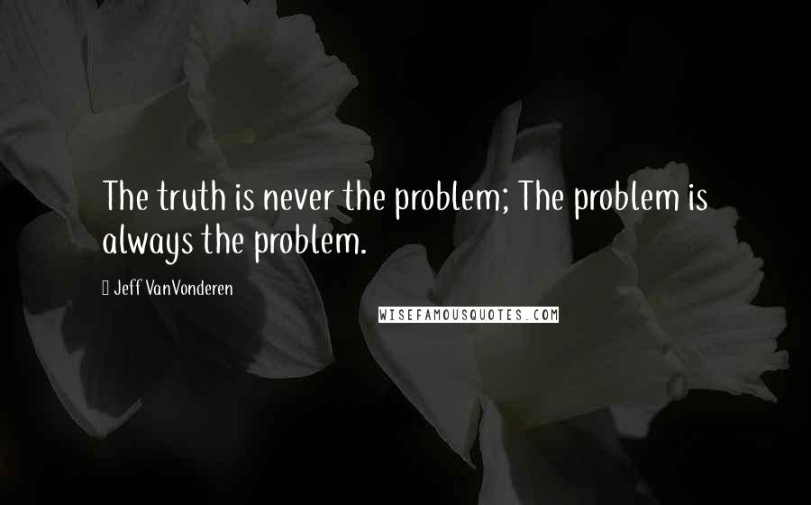 Jeff VanVonderen Quotes: The truth is never the problem; The problem is always the problem.