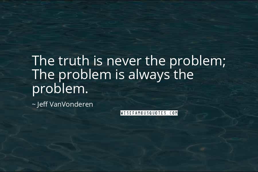 Jeff VanVonderen Quotes: The truth is never the problem; The problem is always the problem.