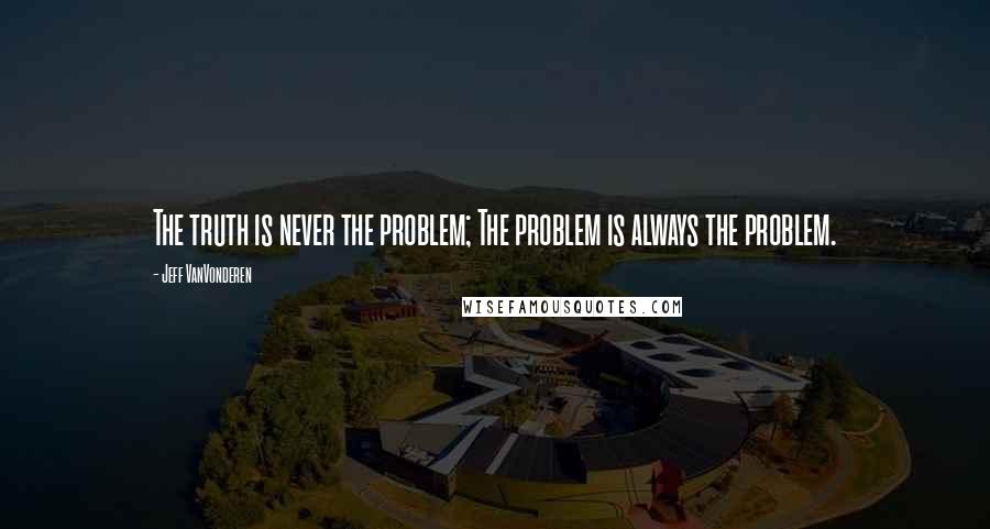 Jeff VanVonderen Quotes: The truth is never the problem; The problem is always the problem.