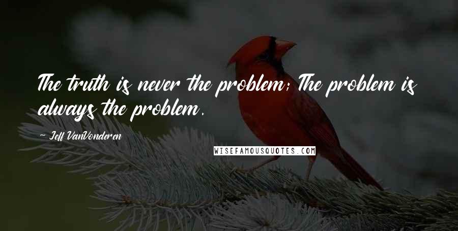 Jeff VanVonderen Quotes: The truth is never the problem; The problem is always the problem.