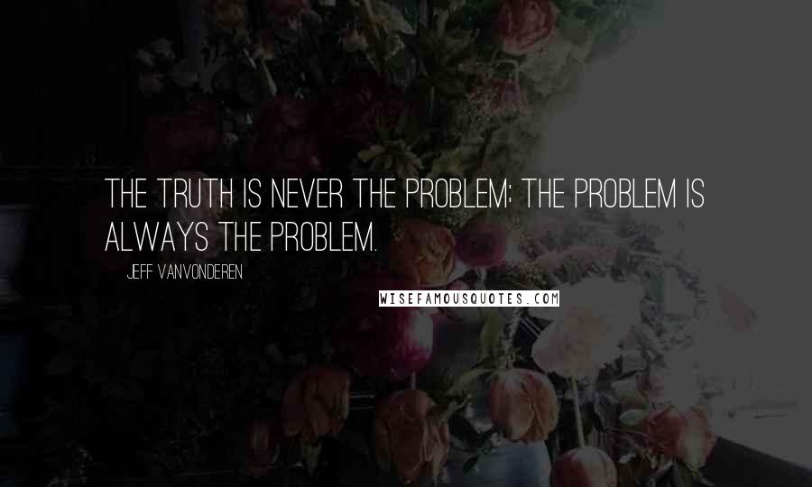 Jeff VanVonderen Quotes: The truth is never the problem; The problem is always the problem.