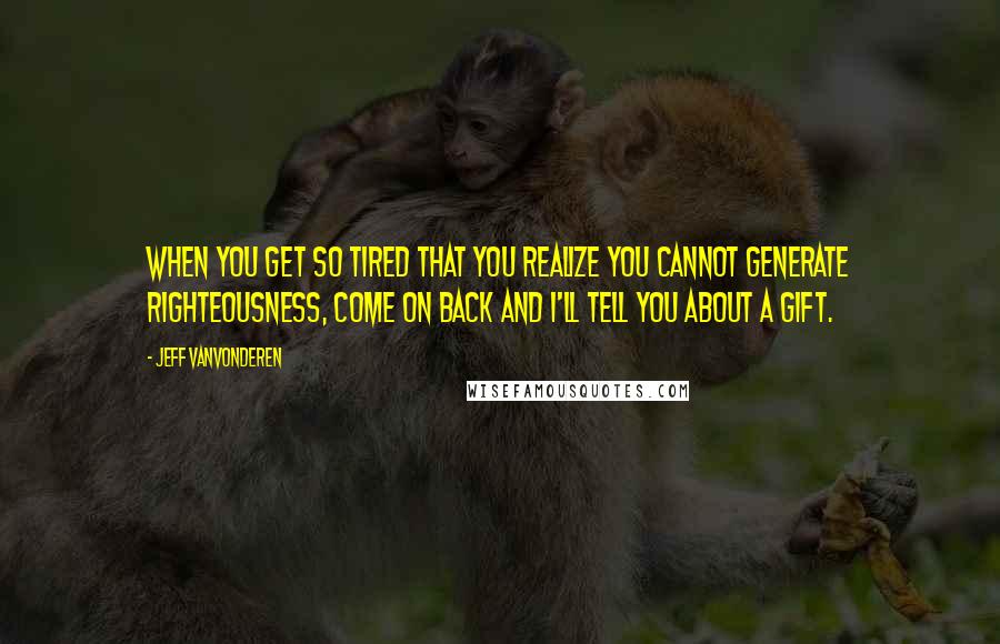 Jeff VanVonderen Quotes: When you get so tired that you realize you cannot generate righteousness, come on back and I'll tell you about a gift.