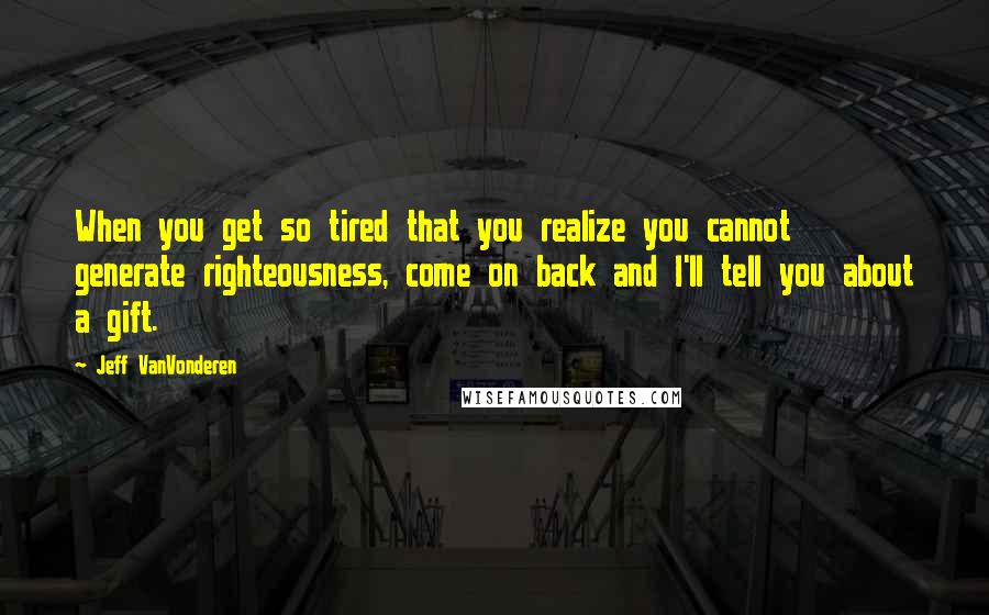 Jeff VanVonderen Quotes: When you get so tired that you realize you cannot generate righteousness, come on back and I'll tell you about a gift.