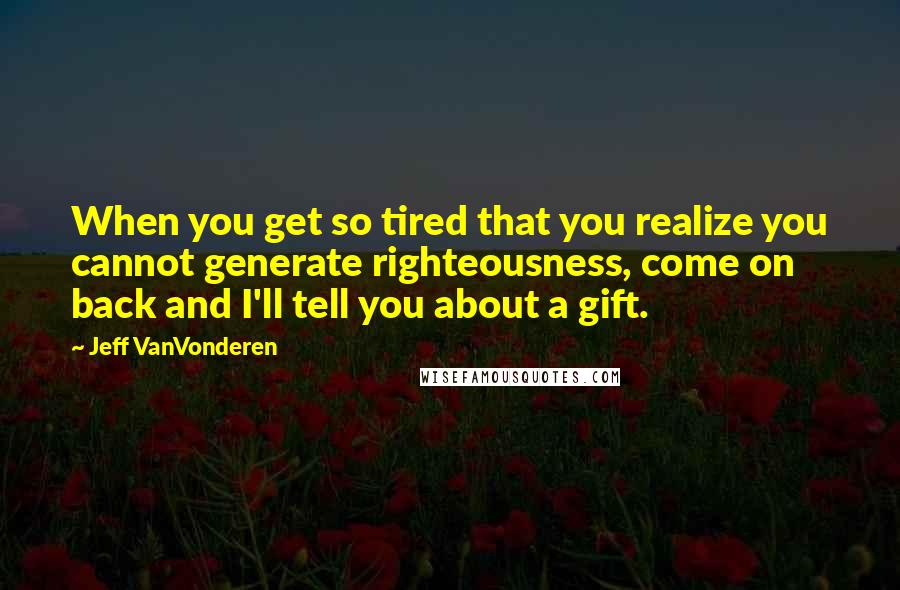 Jeff VanVonderen Quotes: When you get so tired that you realize you cannot generate righteousness, come on back and I'll tell you about a gift.