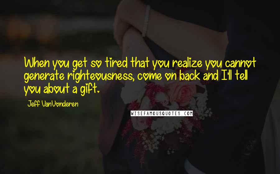 Jeff VanVonderen Quotes: When you get so tired that you realize you cannot generate righteousness, come on back and I'll tell you about a gift.