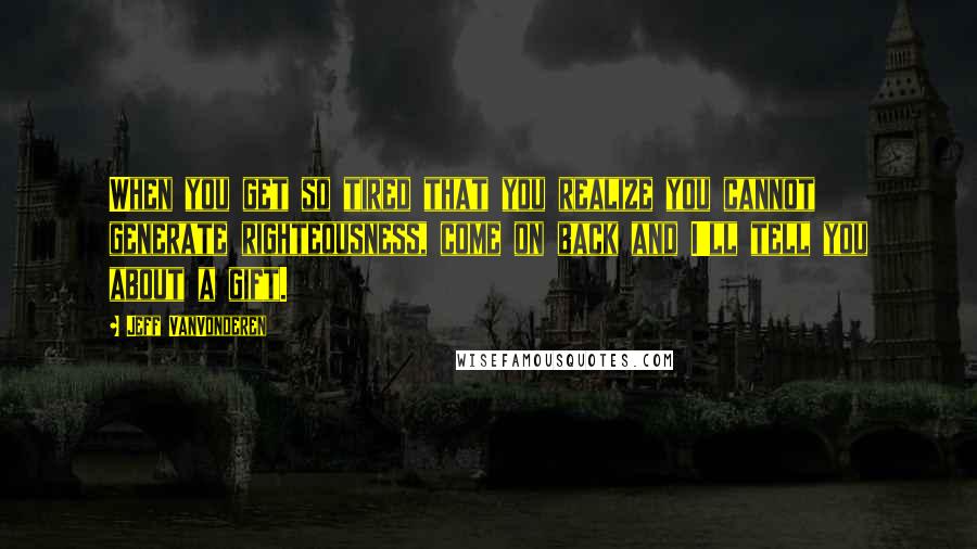 Jeff VanVonderen Quotes: When you get so tired that you realize you cannot generate righteousness, come on back and I'll tell you about a gift.