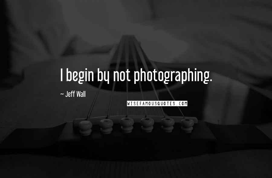 Jeff Wall Quotes: I begin by not photographing.