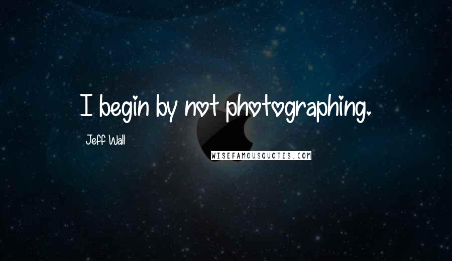 Jeff Wall Quotes: I begin by not photographing.
