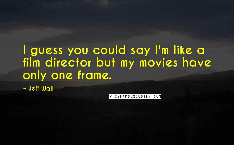 Jeff Wall Quotes: I guess you could say I'm like a film director but my movies have only one frame.