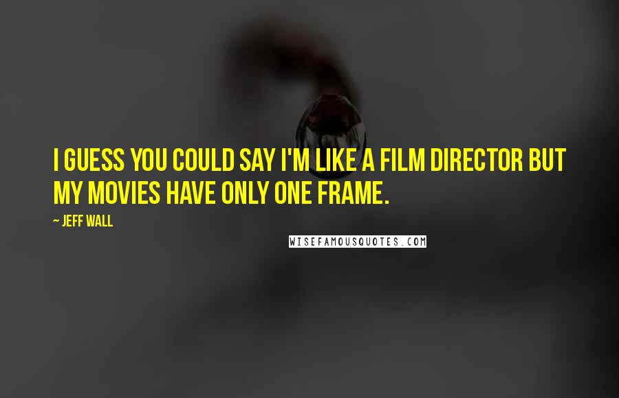 Jeff Wall Quotes: I guess you could say I'm like a film director but my movies have only one frame.