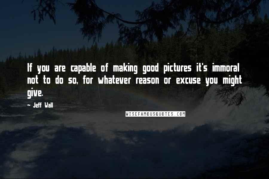 Jeff Wall Quotes: If you are capable of making good pictures it's immoral not to do so, for whatever reason or excuse you might give.