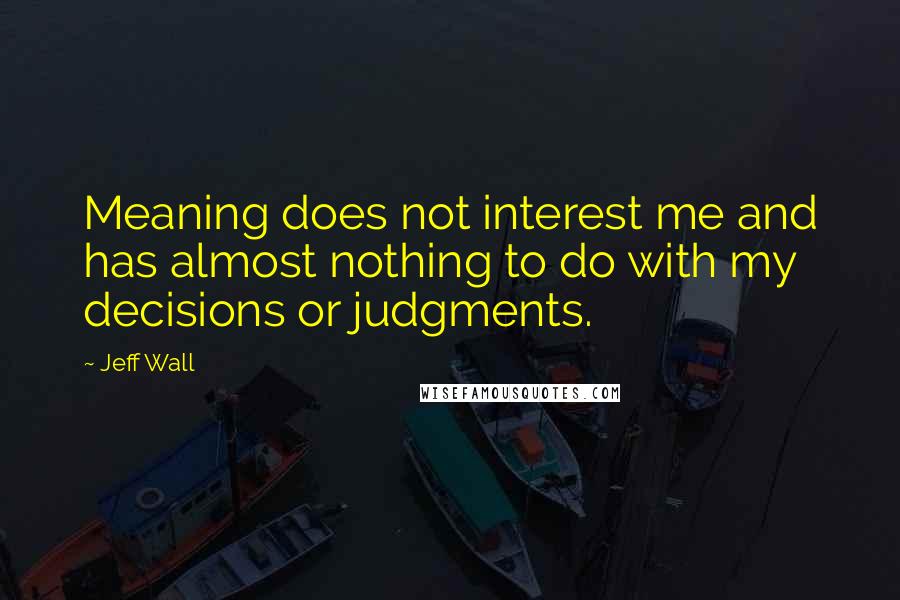 Jeff Wall Quotes: Meaning does not interest me and has almost nothing to do with my decisions or judgments.