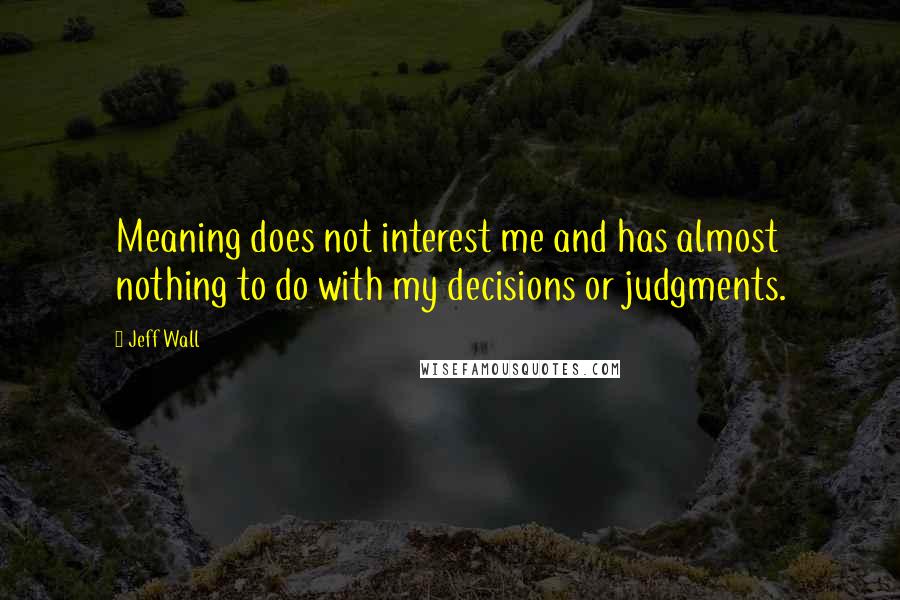 Jeff Wall Quotes: Meaning does not interest me and has almost nothing to do with my decisions or judgments.