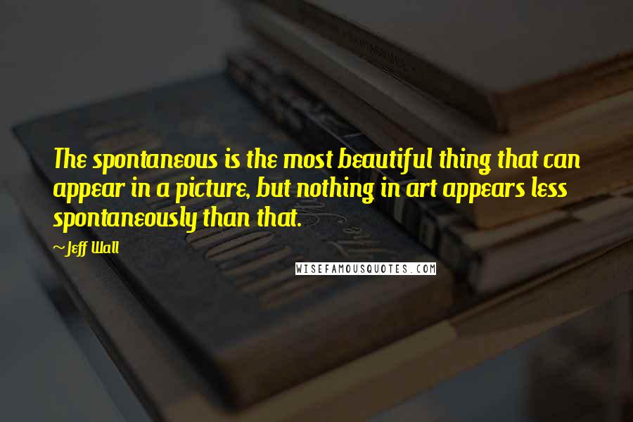 Jeff Wall Quotes: The spontaneous is the most beautiful thing that can appear in a picture, but nothing in art appears less spontaneously than that.