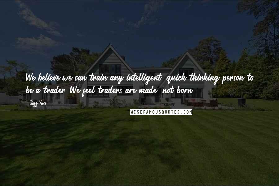 Jeff Yass Quotes: We believe we can train any intelligent, quick thinking person to be a trader. We feel traders are made, not born.