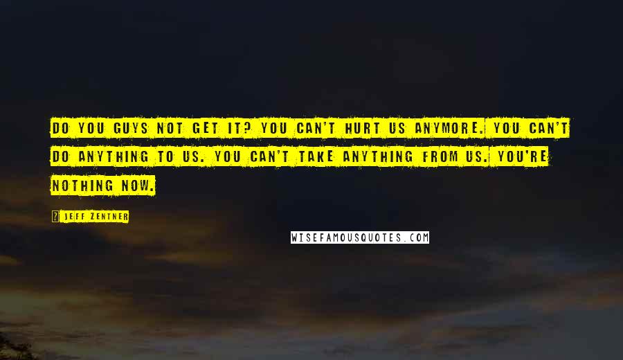 Jeff Zentner Quotes: Do you guys not get it? You can't hurt us anymore. You can't do anything to us. You can't take anything from us. You're nothing now.