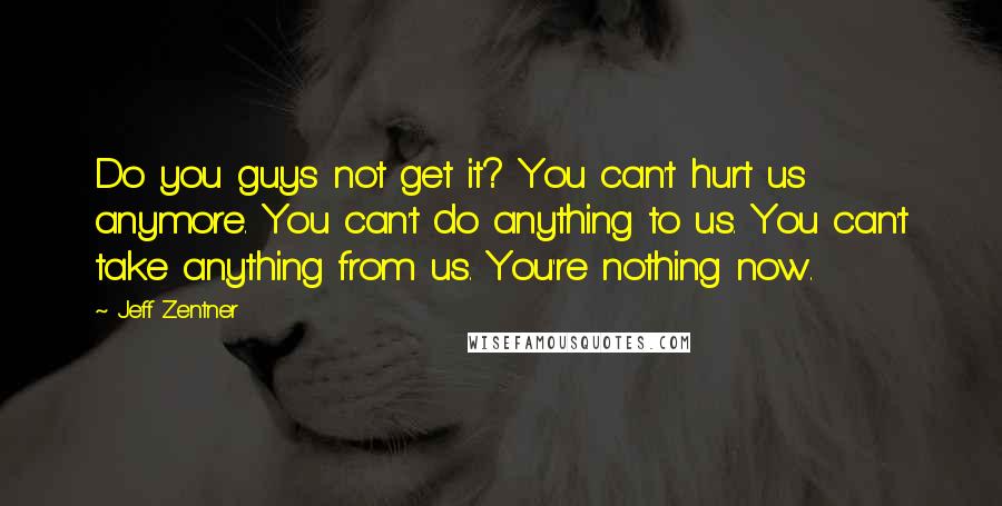 Jeff Zentner Quotes: Do you guys not get it? You can't hurt us anymore. You can't do anything to us. You can't take anything from us. You're nothing now.