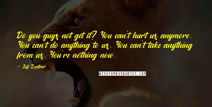 Jeff Zentner Quotes: Do you guys not get it? You can't hurt us anymore. You can't do anything to us. You can't take anything from us. You're nothing now.