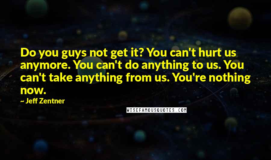 Jeff Zentner Quotes: Do you guys not get it? You can't hurt us anymore. You can't do anything to us. You can't take anything from us. You're nothing now.