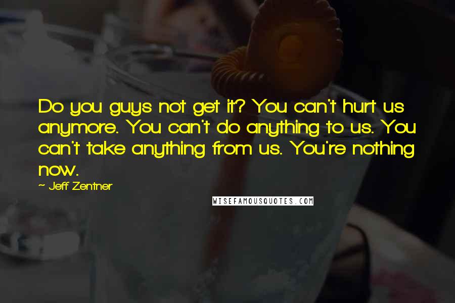 Jeff Zentner Quotes: Do you guys not get it? You can't hurt us anymore. You can't do anything to us. You can't take anything from us. You're nothing now.