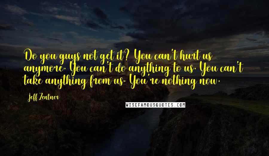 Jeff Zentner Quotes: Do you guys not get it? You can't hurt us anymore. You can't do anything to us. You can't take anything from us. You're nothing now.