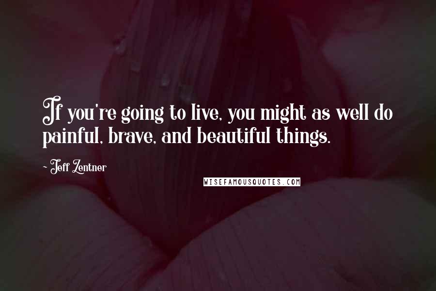 Jeff Zentner Quotes: If you're going to live, you might as well do painful, brave, and beautiful things.