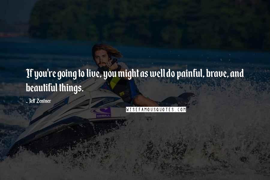 Jeff Zentner Quotes: If you're going to live, you might as well do painful, brave, and beautiful things.
