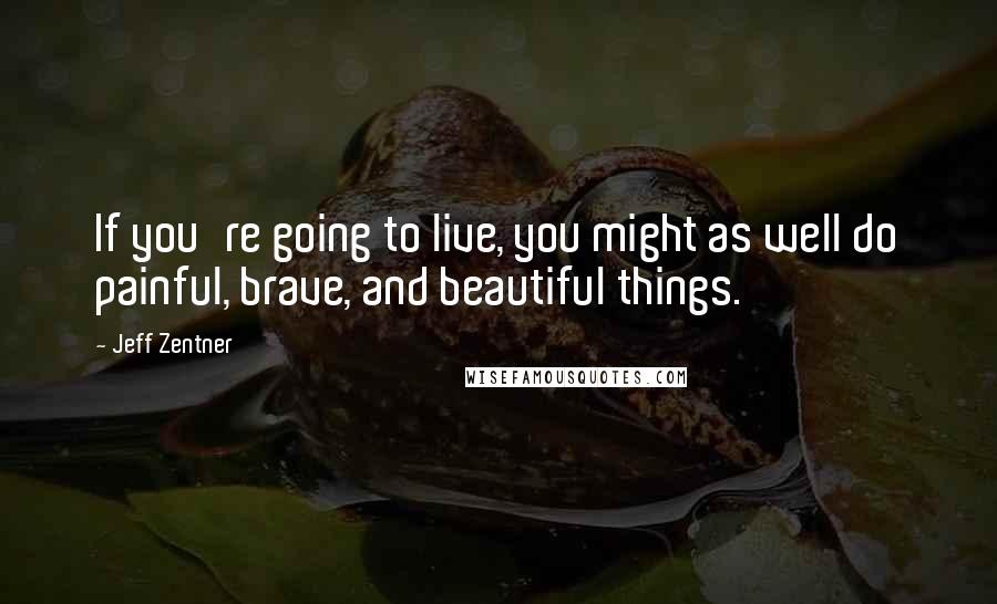 Jeff Zentner Quotes: If you're going to live, you might as well do painful, brave, and beautiful things.