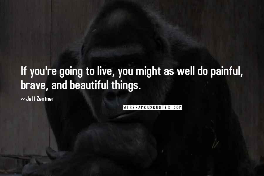 Jeff Zentner Quotes: If you're going to live, you might as well do painful, brave, and beautiful things.