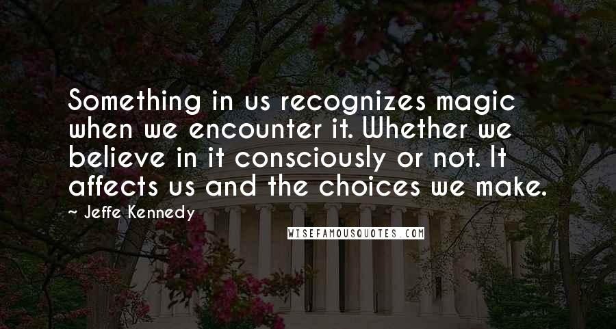 Jeffe Kennedy Quotes: Something in us recognizes magic when we encounter it. Whether we believe in it consciously or not. It affects us and the choices we make.
