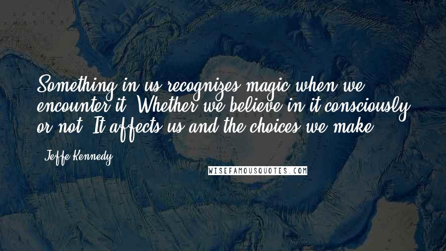 Jeffe Kennedy Quotes: Something in us recognizes magic when we encounter it. Whether we believe in it consciously or not. It affects us and the choices we make.