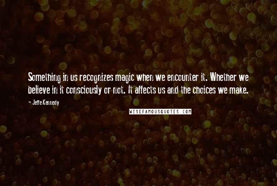 Jeffe Kennedy Quotes: Something in us recognizes magic when we encounter it. Whether we believe in it consciously or not. It affects us and the choices we make.