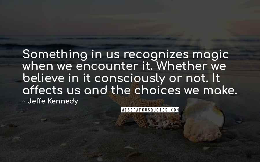 Jeffe Kennedy Quotes: Something in us recognizes magic when we encounter it. Whether we believe in it consciously or not. It affects us and the choices we make.