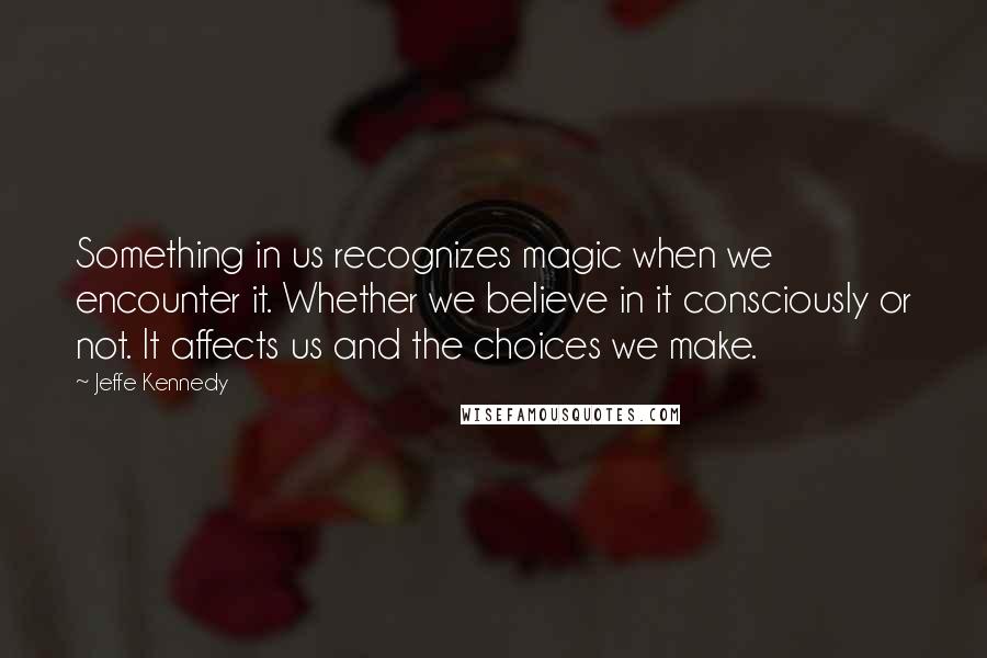Jeffe Kennedy Quotes: Something in us recognizes magic when we encounter it. Whether we believe in it consciously or not. It affects us and the choices we make.