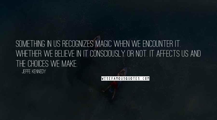 Jeffe Kennedy Quotes: Something in us recognizes magic when we encounter it. Whether we believe in it consciously or not. It affects us and the choices we make.