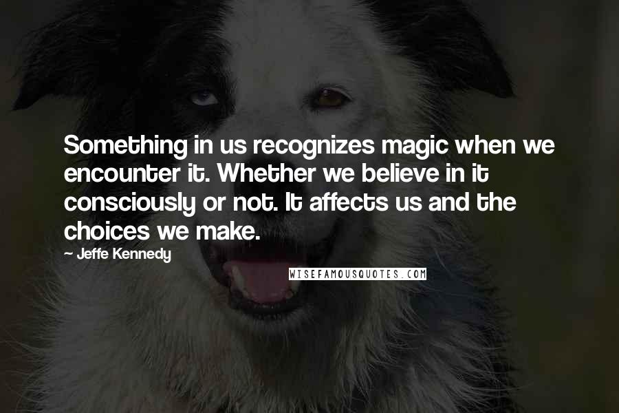 Jeffe Kennedy Quotes: Something in us recognizes magic when we encounter it. Whether we believe in it consciously or not. It affects us and the choices we make.